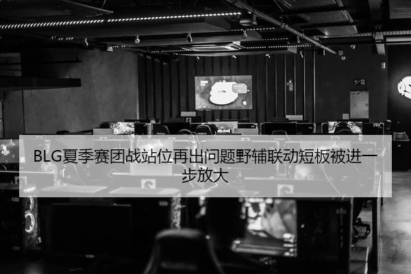 BLG夏季赛团战站位再出问题野辅联动短板被进一步放大