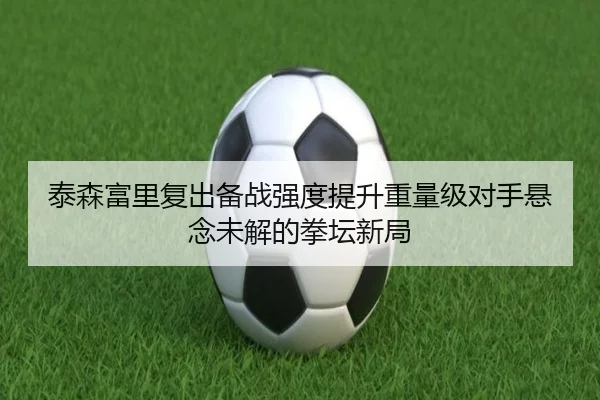 泰森富里复出备战强度提升重量级对手悬念未解的拳坛新局