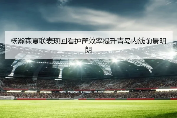 杨瀚森夏联表现回看护筐效率提升青岛内线前景明朗